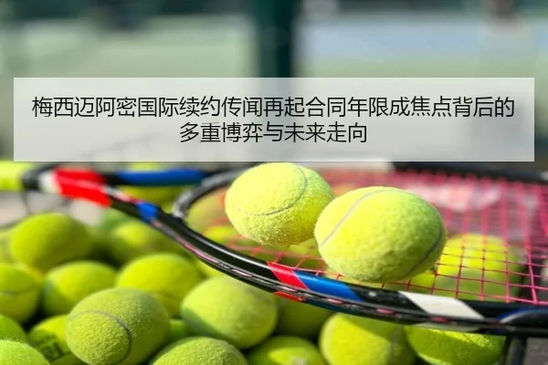 梅西迈阿密国际续约传闻再起合同年限成焦点背后的多重博弈与未来走向