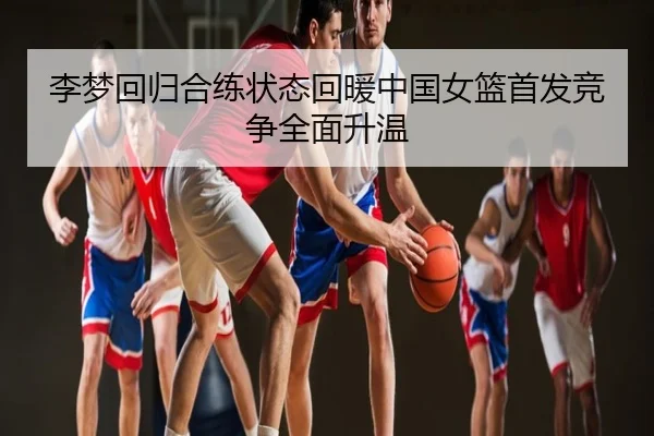 李梦回归合练状态回暖中国女篮首发竞争全面升温