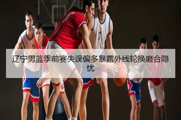 辽宁男篮季前赛失误偏多暴露外线轮换磨合隐忧
