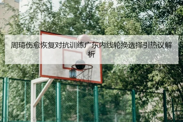 周琦伤愈恢复对抗训练广东内线轮换选择引热议解析