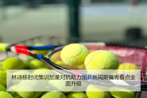林诗栋封闭集训加量对抗助力国乒新周期首秀看点全面升级