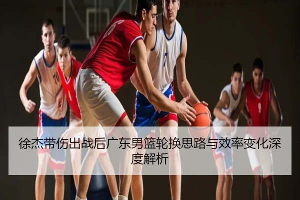 徐杰带伤出战后广东男篮轮换思路与效率变化深度解析